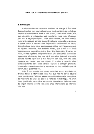 3
O MAR – UM OCEANO DE OPORTUNIDADES PARA PORTUGAL
1. INTRODUÇÃO
É habitual associar a condição marítima de Portugal à Época dos
Descobrimentos, com algum alargamento condescendente ao período do
império multi-continental. Essa é, sem dúvida, a fase mais visível, mas
que não retém a exclusividade das importantes mais valias oferecidas
pelo mar à Nação portuguesa. Estas verificaram-se, até remotamente,
muito antes daquele período áureo, têm alguma expressão no presente
e podem voltar a assumir uma importância fundamental no futuro,
dependendo da forma como as sociedades política e civil souberem gerir
as riquezas materiais, mas também morais, que o mar e o nosso
posicionamento geográfico dentro dele, têm disponíveis. Trata-se, no
fundo, de não enjeitar a energia moral que uma convivência contínua de
quase nove séculos nos deu e de partir com ela a descobrir uma nova
postura perante aquilo que o mar nos pode dar hoje, com uma visão
moderna do mundo que nos rodeia. É preciso e urgente olhar
estrategicamente para esses valiosos capitais e começar, planeada,
organizada e persistentemente a aproveitar as oportunidades que se
abrem, se as quisermos ver.
Este é um assunto que tenho, repetidas vezes, abordado em
diversos textos e intervenções orais, mas que não me parece abusivo
tratar também nos Cadernos Navais, protegido pelo convite prestigiante
do Presidente do Grupo de Estudo e Reflexão de Estratégia. Há, além
disso, justificação para voltar ao assunto, baseada em dados recentes
de origem interna e numa verdadeira onda internacional de interesse
pelo mar.
 
