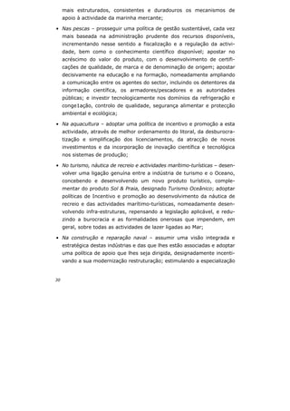 30
mais estruturados, consistentes e duradouros os mecanismos de
apoio à actividade da marinha mercante;
• Nas pescas – prosseguir uma política de gestão sustentável, cada vez
mais baseada na administração prudente dos recursos disponíveis,
incrementando nesse sentido a fiscalização e a regulação da activi-
dade, bem como o conhecimento científico disponível; apostar no
acréscimo do valor do produto, com o desenvolvimento de certifi-
cações de qualidade, de marca e de denominação de origem; apostar
decisivamente na educação e na formação, nomeadamente ampliando
a comunicação entre os agentes do sector, incluindo os detentores da
informação científica, os armadores/pescadores e as autoridades
públicas; e investir tecnologicamente nos domínios da refrigeração e
conge1ação, controlo de qualidade, segurança alimentar e protecção
ambiental e ecológica;
• Na aquacultura – adoptar uma política de incentivo e promoção a esta
actividade, através de melhor ordenamento do litoral, da desburocra-
tização e simplificação dos licenciamentos, da atracção de novos
investimentos e da incorporação de inovação científica e tecnológica
nos sistemas de produção;
• No turismo, náutica de recreio e actividades marítimo-turísticas – desen-
volver uma ligação genuína entre a indústria de turismo e o Oceano,
concebendo e desenvolvendo um novo produto turístico, comple-
mentar do produto Sol & Praia, designado Turismo Oceânico; adoptar
políticas de Incentivo e promoção ao desenvolvimento da náutica de
recreio e das actividades marítimo-turísticas, nomeadamente desen-
volvendo infra-estruturas, repensando a legislação aplicável, e redu-
zindo a burocracia e as formalidades onerosas que impendem, em
geral, sobre todas as actividades de lazer ligadas ao Mar;
• Na construção e reparação naval – assumir uma visão integrada e
estratégica destas indústrias e das que lhes estão associadas e adoptar
uma política de apoio que lhes seja dirigida, designadamente incenti-
vando a sua modernização restruturação; estimulando a especialização
 