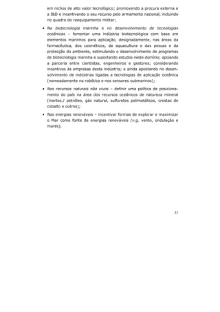 31
em nichos de alto valor tecnológico; promovendo a procura externa e
a I&D e incentivando o seu recurso pelo armamento nacional, incluindo
no quadro do reequipamento militar;
• Na biotecnologia marinha e no desenvolvimento de tecnologias
oceânicas – fomentar uma indústria biotecnológica com base em
elementos marinhos para aplicação, designadamente, nas áreas da
farmacêutica, dos cosméticos, da aquacultura e das pescas e da
protecção do ambiente, estimulando o desenvolvimento de programas
de biotecnologia marinha e suportando estudos neste domínio; apoiando
a parceria entre cientistas, engenheiros e gestores; considerando
incentivos às empresas desta indústria; e ainda apostando no desen-
volvimento de indústrias ligadas a tecnologias de aplicação oceânica
(nomeadamente na robótica e nos sensores submarinos);
• Nos recursos naturais não vivos – definir uma política de posiciona-
mento do país na área dos recursos oceânicos de natureza mineral
(inertes./ petróleo, gás natural, sulfuretos polimetálicos, crostas de
cobalto e outros);
• Nas energias renováveis – incentivar formas de explorar e maximizar
o Mar como fonte de energias renováveis (v.g. vento, ondulação e
marés).
 