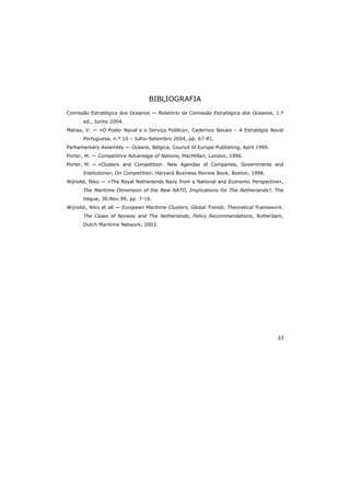 33
BIBLIOGRAFIA
Comissão Estratégica dos Oceanos — Relatório da Comissão Estratégica dos Oceanos, 1.ª
ed., Junho 2004.
Matias, V. — «O Poder Naval e o Serviço Público», Cadernos Navais – A Estratégia Naval
Portuguesa, n.º 10 – Julho-Setembro 2004, pp. 67-81.
Parliamentary Assembly — Oceans, Bélgica, Council of Europe Publishing, April 1999.
Porter, M. — Competitive Advantage of Nations, MacMillan, London, 1990.
Porter, M. — «Clusters and Competition: New Agendas of Companies, Governments and
Institutions», On Competition, Harvard Business Review Book, Boston, 1998.
Wijnolst, Niko — «The Royal Netherlands Navy from a National and Economic Perspective»,
The Maritime Dimension of the New NATO, Implications for The Netherlands?, The
Hague, 30.Nov.99, pp. 7-16.
Wijnolst, Niko et all — European Maritime Clusters, Global Trends. Theoretical Framework.
The Cases of Norway and The Netherlands, Policy Recommendations, Rotterdam,
Dutch Maritime Network, 2003.
 
