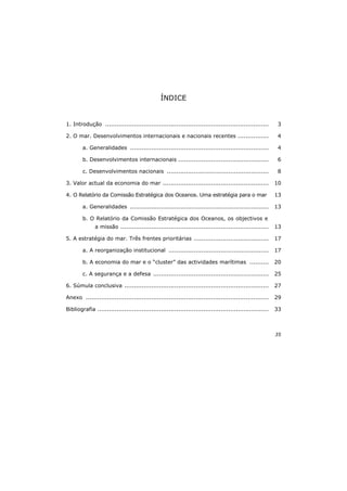 35
ÍNDICE
1. Introdução ..................................................................................... 3
2. O mar. Desenvolvimentos internacionais e nacionais recentes ................ 4
a. Generalidades ........................................................................ 4
b. Desenvolvimentos internacionais ............................................... 6
c. Desenvolvimentos nacionais ..................................................... 8
3. Valor actual da economia do mar ....................................................... 10
4. O Relatório da Comissão Estratégica dos Oceanos. Uma estratégia para o mar 13
a. Generalidades ........................................................................ 13
b. O Relatório da Comissão Estratégica dos Oceanos, os objectivos e
a missão ............................................................................. 13
5. A estratégia do mar. Três frentes prioritárias ....................................... 17
a. A reorganização institucional .................................................... 17
b. A economia do mar e o “cluster” das actividades marítimas .......... 20
c. A segurança e a defesa ............................................................ 25
6. Súmula conclusiva ........................................................................... 27
Anexo ............................................................................................... 29
Bibliografia ......................................................................................... 33
 