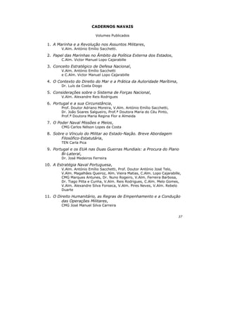 37
CADERNOS NAVAIS
Volumes Publicados
1. A Marinha e a Revolução nos Assuntos Militares,
V.Alm. António Emílio Sacchetti.
2. Papel das Marinhas no Âmbito da Política Externa dos Estados,
C.Alm. Victor Manuel Lopo Cajarabille
3. Conceito Estratégico de Defesa Nacional,
V.Alm. António Emílio Sacchetti
e C.Alm. Victor Manuel Lopo Cajarabille
4. O Contexto do Direito do Mar e a Prática da Autoridade Marítima,
Dr. Luís da Costa Diogo
5. Considerações sobre o Sistema de Forças Nacional,
V.Alm. Alexandre Reis Rodrigues
6. Portugal e a sua Circunstância,
Prof. Doutor Adriano Moreira, V.Alm. António Emílio Sacchetti,
Dr. João Soares Salgueiro, Prof.ª Doutora Maria do Céu Pinto,
Prof.ª Doutora Maria Regina Flor e Almeida
7. O Poder Naval Missões e Meios,
CMG Carlos Nélson Lopes da Costa
8. Sobre o Vínculo do Militar ao Estado-Nação. Breve Abordagem
Filosófico-Estatutária,
TEN Carla Pica
9. Portugal e os EUA nas Duas Guerras Mundiais: a Procura do Plano
Bi-Lateral,
Dr. José Medeiros Ferreira
10. A Estratégia Naval Portuguesa,
V.Alm. António Emílio Sacchetti, Prof. Doutor António José Telo,
V.Alm. Magalhães Queiroz, Alm. Vieira Matias, C.Alm. Lopo Cajarabille,
CMG Marques Antunes, Dr. Nuno Rogeiro, V.Alm. Ferreira Barbosa,
Dr. Tiago Pitta e Cunha, V.Alm. Reis Rodrigues, C.Alm. Melo Gomes,
V.Alm. Alexandre Silva Fonseca, V.Alm. Pires Neves, V.Alm. Rebelo
Duarte
11. O Direito Humanitário, as Regras de Empenhamento e a Condução
das Operações Militares,
CMG José Manuel Silva Carreira
 