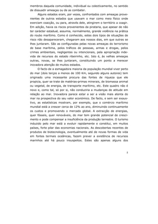 5
membros daquela comunidade, individual ou colectivamente, no sentido
de dissuadir ameaças ou de as combater.
Alguns estados eram, por vezes, confrontados com ameaças prove-
nientes de outros estados que usavam o mar como meio físico onde
exerciam coacção, ou para, através dele, atingirem o território a coagir.
Em adição, havia os riscos provenientes da pirataria, que apesar de não
ter carácter estadual, assumia, normalmente, grande violência na prática
do roubo marítimo. Como é conhecido, estes dois tipos de situações de
risco não desapareceram, chegaram aos nossos dias, em que outras se
lhes juntaram. São as configuradas pelas novas ameaças do terrorismo
de base marítima, pelos tráficos de pessoas, armas e drogas, pelos
crimes ambientais, negligentes ou intencionais, pela apropriação inde-
vida de recursos do estado ribeirinho, etc. Isto é, às velhas ameaças
outras, novas, se lhes juntaram, constituindo um ponto a merecer
inovadora atenção de muitos estados.
O facto de a esmagadora maioria da população mundial viver perto
do mar (dois terços a menos de 100 Km, segundo alguns autores) tem
originado uma incessante procura das fontes de riqueza que ele
propicia, quer se trate de matérias-primas minerais, de biomassa animal
ou vegetal, de energia, de transporte marítimo, etc. Este quadro não é
novo e, como tal, só por si, não conduziria a mudanças de atitude em
relação ao mar. Inovadora parece estar a ser a visão mais atenta do
mar na prospectiva do seu valor económico. De facto, e sem ser exaus-
tivo, as estatísticas mostram, por exemplo, que o comércio marítimo
mundial está a crescer cerca de 12% ao ano, diminuindo continuamente
os custos e promovendo o mercado global. A extracção de energias,
quer fósseis, quer renováveis, do mar tem grande potencial de cresci-
mento e pode compensar a insuficiência da produção terrestre. O turismo
induzido pelo mar está a evoluir rapidamente e constitui, em muitos
países, forte pilar das economias nacionais. As descobertas recentes de
produtos de biotecnologia, eventualmente até de novas formas de vida
em fontes termais oceânicas, fazem prever a existência de recursos
marinhos até há pouco insuspeitos. Estes são apenas alguns dos
 