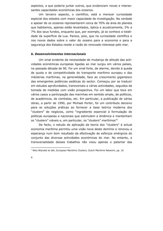 6
aspectos, a que poderia juntar outros, que evidenciam novas e interes-
santes capacidades económicas dos oceanos.
Um terceiro aspecto, o científico, está a merecer curiosidade
especial dos estados com maior capacidade de investigação. Na verdade
e apesar de os oceanos representarem cerca de 70% da área do planeta
que habitamos, apenas estão levantados, óptica e acusticamente, 5% a
7% dos seus fundos, enquanto que, por exemplo, já se conhece a totali-
dade da superfície da Lua. Parece, pois, que na curiosidade científica e
nos novos dados sobre o valor do oceano para a economia e para a
segurança dos Estados reside a razão do renovado interesse pelo mar.
b. Desenvolvimentos internacionais
Um sinal evidente da necessidade de mudança de atitude das acti-
vidades económicas europeias ligadas ao mar surgiu em vários países,
na passada década de 90. Foi um sinal forte, de alarme, devido à queda
de quota e de competitividade do transporte marítimo europeu e das
indústrias marítimas, na generalidade, face ao crescimento gigantesco
das emergentes potências asiáticas do sector. Começou por se traduzir
em estudos aprofundados, transversais a várias actividades, seguidos da
tomada de medidas com visão prospectiva. Foi um labor que teve em
vários casos a participação das marinhas em sentido amplo, de políticos,
de académicos, de cientistas, etc. Em particular, a publicação de várias
obras, a partir de 1990, por Michael Porter, foi um contributo decisivo
para as soluções práticas ao fornecer a base teórica moderna dos
“clusters” de negócios, como “ingrediente essencial à formulação de
políticas europeias e nacionais que estimulem a dinâmica e mantenham
os “clusters” viáveis e, em particular, os “clusters” marítimos”1
De facto, o estudo da aplicação da teoria dos “clusters” à actual
economia marítima permitiu uma visão nova deste domínio e renovou a
esperança num bom resultado da efectivação de esforços sinérgicos do
conjunto das diversas actividades económicas do mar. No entanto, a
transversalidade desses trabalhos não visou apenas o patamar das
1
Niko Wijnolst et allii, European Maritime Clusters, Dutch Maritime Network, pp. 16
 