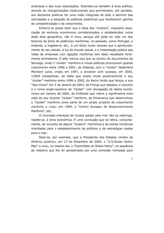 7
empresas e das suas associações. Estendeu-se também à área política,
através de reorganizações institucionais que permitissem, em paralelo,
aos decisores políticos ter uma visão integrada de todo o domínio das
actividades e a adopção de políticas sistémicas que facilitassem ganhos
de competitividade e de crescimento.
Embora se possa dizer que a ideia dos “clusters”, enquanto asso-
ciação de sectores económicos correlacionados e estabelecidos numa
dada área geográfica, não é nova, porque até pode ter sido um dos
factores de êxito de potências marítimas, no passado, como Portugal, a
Holanda, a Inglaterra, etc., é um facto muito recente que o aprofunda-
mento do seu estudo, à luz do mundo actual, e a implantação prática das
redes de empresas com ligações marítimas tem dado resultados forte-
mente animadores. É pelo menos isso que se conclui de documentos da
Noruega, onde o “cluster” marítimo e novas políticas provocaram grande
crescimento entre 1996 e 2001, da Holanda, com o “cluster” Nederland
Maritiem Land, criado em 1997, a envolver com sucesso, em 2003,
11850 companhias, da Itália que avalia muito positivamente o seu
“cluster” marítimo entre 1996 e 2002, do Reino Unido que lançou a sua
“Sea Vision” em 2 de Janeiro de 2003, da França que adoptou o conceito
e o nome anglo-saxónico de “cluster” com divulgação de dados econó-
micos em Janeiro de 2004, da Finlândia que refere a significativa mais
valia do seu recente “cluster” marítimo, da Dinamarca que desenvolveu
o “cluster” marítimo como parte de um amplo projecto de crescimento
marítimo e criou, em 1999, o “Centro Europeu de Desenvolvimento
Marítimo”, etc.
O renovado interesse de muitos países pelo mar não se restringe,
repete-se, à área económica. É uma conclusão que se retira, conjunta-
mente, do conceito de alguns “clusters” marítimos e de outras iniciativas
orientadas para o estabelecimento de políticas e de estratégias vastas
para o mar.
Note-se, por exemplo, que o Presidente dos Estados Unidos da
América publicou, em 17 de Dezembro de 2004, o “U.S.Ocean Action
Plan” e criou, no mesmo dia, o “Committee on Ocean Policy”, na sequência
do relatório que lhe foi apresentado por uma comissão nomeada para
 