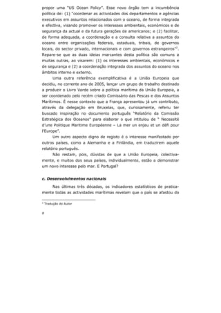 8
propor uma “US Ocean Policy”. Esse novo órgão tem a incumbência
política de: (1) “coordenar as actividades dos departamentos e agências
executivos em assuntos relacionados com o oceano, de forma integrada
e efectiva, visando promover os interesses ambientais, económicos e de
segurança da actual e da futura gerações de americanos; e (2) facilitar,
de forma adequada, a coordenação e a consulta relativa a assuntos do
oceano entre organizações federais, estaduais, tribais, de governos
locais, do sector privado, internacionais e com governos estrangeiros”2
.
Repare-se que as duas ideias marcantes desta política são comuns a
muitas outras, ao visarem: (1) os interesses ambientais, económicos e
de segurança e (2) a coordenação integrada dos assuntos do oceano nos
âmbitos interno e externo.
Uma outra referência exemplificativa é a União Europeia que
decidiu, no corrente ano de 2005, lançar um grupo de trabalho destinado
a produzir o Livro Verde sobre a política marítima da União Europeia, a
ser coordenado pelo recém criado Comissário das Pescas e dos Assuntos
Marítimos. É nesse contexto que a França apresentou já um contributo,
através da delegação em Bruxelas, que, curiosamente, referiu ter
buscado inspiração no documento português “Relatório da Comissão
Estratégica dos Oceanos” para elaborar o que intitulou de “ Necessité
d’une Politique Maritime Européenne – La mer un enjeu et un défi pour
l’Europe”.
Um outro aspecto digno de registo é o interesse manifestado por
outros países, como a Alemanha e a Finlândia, em traduzirem aquele
relatório português.
Não restam, pois, dúvidas de que a União Europeia, colectiva-
mente, e muitos dos seus países, individualmente, estão a demonstrar
um novo interesse pelo mar. E Portugal?
c. Desenvolvimentos nacionais
Nas últimas três décadas, os indicadores estatísticos de pratica-
mente todas as actividades marítimas revelam que o país se afastou do
2
Tradução do Autor
 