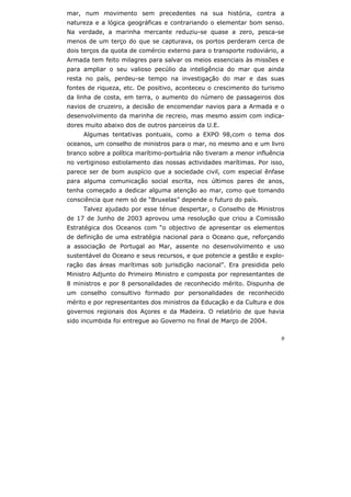 9
mar, num movimento sem precedentes na sua história, contra a
natureza e a lógica geográficas e contrariando o elementar bom senso.
Na verdade, a marinha mercante reduziu-se quase a zero, pesca-se
menos de um terço do que se capturava, os portos perderam cerca de
dois terços da quota de comércio externo para o transporte rodoviário, a
Armada tem feito milagres para salvar os meios essenciais às missões e
para ampliar o seu valioso pecúlio da inteligência do mar que ainda
resta no país, perdeu-se tempo na investigação do mar e das suas
fontes de riqueza, etc. De positivo, aconteceu o crescimento do turismo
da linha de costa, em terra, o aumento do número de passageiros dos
navios de cruzeiro, a decisão de encomendar navios para a Armada e o
desenvolvimento da marinha de recreio, mas mesmo assim com indica-
dores muito abaixo dos de outros parceiros da U.E.
Algumas tentativas pontuais, como a EXPO 98,com o tema dos
oceanos, um conselho de ministros para o mar, no mesmo ano e um livro
branco sobre a política marítimo-portuária não tiveram a menor influência
no vertiginoso estiolamento das nossas actividades marítimas. Por isso,
parece ser de bom auspício que a sociedade civil, com especial ênfase
para alguma comunicação social escrita, nos últimos pares de anos,
tenha começado a dedicar alguma atenção ao mar, como que tomando
consciência que nem só de “Bruxelas” depende o futuro do país.
Talvez ajudado por esse ténue despertar, o Conselho de Ministros
de 17 de Junho de 2003 aprovou uma resolução que criou a Comissão
Estratégica dos Oceanos com “o objectivo de apresentar os elementos
de definição de uma estratégia nacional para o Oceano que, reforçando
a associação de Portugal ao Mar, assente no desenvolvimento e uso
sustentável do Oceano e seus recursos, e que potencie a gestão e explo-
ração das áreas marítimas sob jurisdição nacional”. Era presidida pelo
Ministro Adjunto do Primeiro Ministro e composta por representantes de
8 ministros e por 8 personalidades de reconhecido mérito. Dispunha de
um conselho consultivo formado por personalidades de reconhecido
mérito e por representantes dos ministros da Educação e da Cultura e dos
governos regionais dos Açores e da Madeira. O relatório de que havia
sido incumbida foi entregue ao Governo no final de Março de 2004.
 