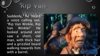 Suddenly, he heard
a voice calling out,
“Rip Van Winkle, Rip
Van Winkle!” He
looked around and
saw a short, old
man, with thick hair
and a grizzled beard
walking towards him
with a barrel.
 