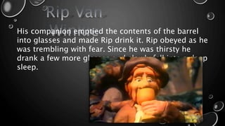 His companion emptied the contents of the barrel
into glasses and made Rip drink it. Rip obeyed as he
was trembling with fear. Since he was thirsty he
drank a few more glasses and slowly fell into a deep
sleep.
 