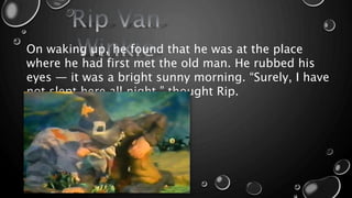 On waking up, he found that he was at the place
where he had first met the old man. He rubbed his
eyes — it was a bright sunny morning. “Surely, I have
not slept here all night,” thought Rip.
 