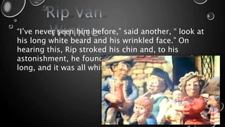 “I’ve never seen him before,” said another, “ look at
his long white beard and his wrinkled face.” On
hearing this, Rip stroked his chin and, to his
astonishment, he found his beard had grown a foot
long, and it was all white!
 
