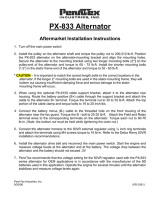 PX-833 Alternator
                     Aftermarket Installation Instructions
1. Turn off the main power switch

2. Install the pulley on the alternator shaft and torque the pulley nut to 200-210 lb-ft. Position
   the PX-833 alternator on the alternator-mounting bracket and align the mounting holes.
   Secure the alternator to the mounting bracket using two longer mounting bolts (2”) on the
   pulley-end of the alternator and torque to 65 - 75 lb-ft. Install the shorter mounting bolts
   (1.5”) in the stator frame end of the alternator and torque to 55 - 65 lb-ft.

* CAUTION – It is important to match the correct length bolts to the correct locations in the
   alternator. If the longer 2” mounting bolts are used in the stator-mounting frame, they will
   bottom out causing insufficient clamping force and serious damage to the stator
   mounting frame will occur.

3. When using the optional PX-8150 cable support bracket, attach it to the alternator rear
   housing. Route the battery positive (B+) cable through the support bracket and attach the
   cable to the alternator B+ terminal. Torque the terminal nut to 30 to 35 lb-ft. Attach the top
   portion of the cable clamp and torque bolts to 16 to 20 Inch lbs.

4. Connect the battery minus (B-) cable to the threaded hole on the front housing of the
   alternator near the fan guard. Torque the B - bolt to 25-35 lb-ft. Attach the Field and Relay
   terminal wires to the corresponding terminals on the alternator. Torque each nut to 60-70
   lb-in. (Note- the bottom nut must be held while tightening the outer nut.)

5. Connect the alternator harness to the 50VR external regulator using ¼ inch ring terminals
   and attach the terminals using M4 screws torque to 16 lb-in. Refer to the Delco Remy 50VR
   installation recommendations.

6. Install the alternator drive belt and reconnect the main power switch. Start the engine and
   measure voltage levels at the alternator and at the battery. The voltage drop between the
   alternator and the battery should not exceed .3V

7. PennTex recommends that the voltage setting for the 50VR regulator used with the PX-833
   series alternator for OEM applications is in accordance with the manufacturer of the 8D
   batteries used in this application. Operate the engine for several minutes until the alternator
   stabilizes and measure voltage levels again.



PennTex Industries, Inc.
9/20/06                                                                                 (PD-0351)
 