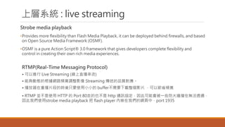 όϵy : live streaming
Strobe media playback
?Provides more flexibility than Flash Media Playback, it can be deployed behind firewalls, and based
on Open Source Media Framework (OSMF).
?OSMF is a pure Action Script? 3.0 framework that gives developers complete flexibility and
control in creating their own rich media experiences.
RTMP(Real-Time Messaging Protocol)
? M Live Streaming (ֱ)
? ܉ӑBĸW·l{Ӱ Streaming ͵Ʒ|
? زƬεĕrֻҪʹСС bufferҪdӰƬ Թʡl
? RTMP Kʹ HTTP  Port 80ߵҲ http ͨӍf˿ܕһЩ𠝓סo͸ͨ
҂ʹstrobe media playback  flash player Ƕ҂ľWУport 1935
 