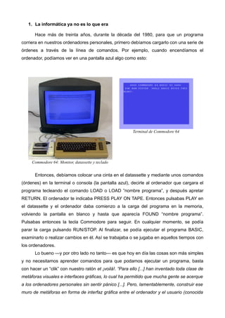 1. La informática ya no es lo que era 
Hace más de treinta años, durante la década del 1980, para que un programa 
corriera en nuestros ordenadores personales, primero debíamos cargarlo con una serie de 
órdenes a través de la línea de comandos. Por ejemplo, cuando encendíamos el 
ordenador, podíamos ver en una pantalla azul algo como esto: 
Commodore 64: Monitor, datassette y teclado 
Terminal de Commodore 64 
Entonces, debíamos colocar una cinta en el datassette y mediante unos comandos 
(órdenes) en la terminal o consola (la pantalla azul), decirle al ordenador que cargara el 
programa tecleando el comando LOAD o LOAD ”nombre programa”, y después apretar 
RETURN. El ordenador te indicaba PRESS PLAY ON TAPE. Entonces pulsabas PLAY en 
el datassette y el ordenador daba comienzo a la carga del programa en la memoria, 
volviendo la pantalla en blanco y hasta que aparecía FOUND “nombre programa”. 
Pulsabas entonces la tecla Commodore para seguir. En cualquier momento, se podía 
parar la carga pulsando RUN/STOP. Al finalizar, se podía ejecutar el programa BASIC, 
examinarlo o realizar cambios en él. Así se trabajaba o se jugaba en aquellos tiempos con 
los ordenadores. 
Lo bueno —y por otro lado no tanto— es que hoy en día las cosas son más simples 
y no necesitamos aprender comandos para que podamos ejecutar un programa, basta 
con hacer un “clik” con nuestro ratón et ¡voilà!. “Para ello [...] han inventado toda clase de 
metáforas visuales e interfaces gráficas, lo cual ha permitido que mucha gente se acerque 
a los ordenadores personales sin sentir pánico [...]. Pero, lamentablemente, construir ese 
muro de metáforas en forma de interfaz gráfica entre el ordenador y el usuario (conocida 
 