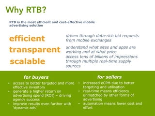 Why RTB?
RTB is the most efficient and cost-effective mobile
advertising solution
driven through data-rich bid requests
from mobile exchangesefficient
understand what sites and apps are
working and at what pricetransparent
access tens of billions of impressions
through multiple real-time supply
sources
scalable
•  increased eCPM due to better
targeting and utilisation
•  real-time means efficiency
unmatched by other forms of
advertising
•  automation means lower cost and
effort
for sellers
•  access to better targeted and more
effective inventory
•  generate a higher return on
advertising spend (ROI) – driving
agency success
•  improve results even further with
‘dynamic ads’
for buyers
 