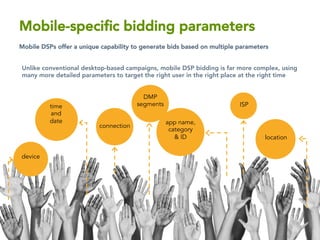 device
time
and
date
ISP
connection
app name,
category
& ID location
DMP
segments
Mobile-speciﬁc bidding parameters
Mobile DSPs offer a unique capability to generate bids based on multiple parameters

Unlike conventional desktop-based campaigns, mobile DSP bidding is far more complex, using
many more detailed parameters to target the right user in the right place at the right time

 