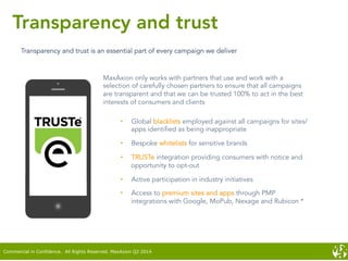 Transparency and trust
Transparency and trust is an essential part of every campaign we deliver
MaxAxion only works with partners that use and work with a
selection of carefully chosen partners to ensure that all campaigns
are transparent and that we can be trusted 100% to act in the best
interests of consumers and clients
•  Global blacklists employed against all campaigns for sites/
apps identified as being inappropriate
•  Bespoke whitelists for sensitive brands
•  TRUSTe integration providing consumers with notice and
opportunity to opt-out
•  Active participation in industry initiatives
•  Access to premium sites and apps through PMP
integrations with Google, MoPub, Nexage and Rubicon *
Commercial in Confidence. All Rights Reserved. MaxAxion Q2 2014
 