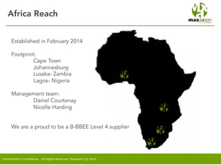 Commercial in Confidence. All Rights Reserved. MaxAxion Q2 2014
Africa Reach
Established in February 2014
Footprint:
Cape Town
Johannesburg
Lusaka- Zambia
Lagos- Nigeria
Management team:
Daniel Courtenay
Nicolle Harding
We are a proud to be a B-BBEE Level 4 supplier
 
