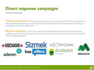 Direct response campaigns
Tracking integrations
Desktop adservers: Commonly used by agencies, our integrations with the big adservers
allows centralised reporting of campaigns, plus the added benefit of post-impression tracking on
campaigns running on mobile web
Mobile adservers: Commonly used to track app download campaigns, these solutions
enable you to track and us to optimise towards not just downloads, but the actions that drive ROI
such as in-app purchases
Commercial in Confidence. All Rights Reserved. MaxAxion Q2 2014
 