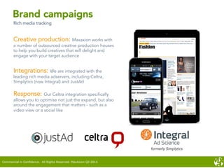 Creative production: Maxaxion works with
a number of outsourced creative production houses
to help you build creatives that will delight and
engage with your target audience
Integrations: We are integrated with the
leading rich media adservers, including Celtra,
Simplytics (now Integral) and JustAd
Response: Our Celtra integration specifically
allows you to optimise not just the expand, but also
around the engagement that matters - such as a
video view or a social like
Brand campaigns
Rich media tracking
formerly Simplytics
Commercial in Confidence. All Rights Reserved. MaxAxion Q2 2014
 