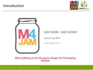 Commercial in Confidence. All Rights Reserved. MaxAxion Q2 2014
EASY WORK . EASY MONEY
Launch July 2014
www.m4jam.com
Introduction
Micro jobbing can be the game changer for Developing
Markets
 