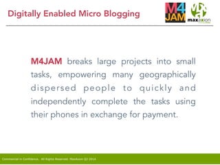 Commercial in Confidence. All Rights Reserved. MaxAxion Q2 2014
Digitally Enabled Micro Blogging
M4JAM breaks large projects into small
tasks, empowering many geographically
dispersed people to quickly and
independently complete the tasks using
their phones in exchange for payment.
 
