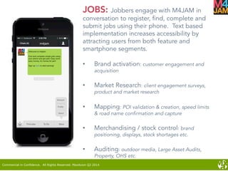 Commercial in Confidence. All Rights Reserved. MaxAxion Q2 2014
JOBS: Jobbers engage with M4JAM in
conversation to register, find, complete and
submit jobs using their phone. Text based
implementation increases accessibility by
attracting users from both feature and
smartphone segments.
•  Brand activation: customer engagement and
acquisition
•  Market Research: client engagement surveys,
product and market research
•  Mapping: POI validation & creation, speed limits
& road name confirmation and capture
•  Merchandising / stock control: brand
positioning, displays, stock shortages etc.
•  Auditing: outdoor media, Large Asset Audits,
Property, OHS etc.
 