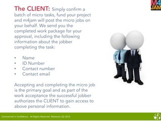 Commercial in Confidence. All Rights Reserved. MaxAxion Q2 2014
The CLIENT: Simply confirm a
batch of micro tasks, fund your project
and m4jam will post the micro jobs on
your behalf. We send you the
completed work package for your
approval, including the following
information about the jobber
completing the task:
•  Name
•  ID Number
•  Contact number
•  Contact email
Accepting and completing the micro job
is the primary goal and as part of the
work acceptance the successful jobber
authorizes the CLIENT to gain access to
above personal information.
 