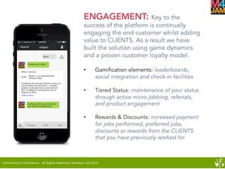 Commercial in Confidence. All Rights Reserved. MaxAxion Q2 2014
ENGAGEMENT: Key to the
success of the platform is continually
engaging the end customer whilst adding
value to CLIENTS. As a result we have
built the solution using game dynamics
and a proven customer loyalty model.
•  Gamification elements: leaderboards,
social integration and check-in facilities
•  Tiered Status: maintenance of your status
through active micro jobbing, referrals,
and product engagement
•  Rewards & Discounts: increased payment
for jobs performed, preferred jobs,
discounts or rewards from the CLIENTS
that you have previously worked for
 