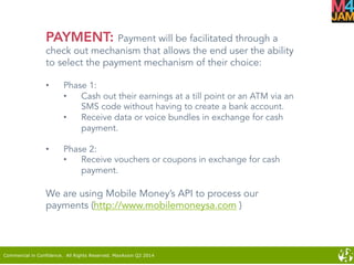 Commercial in Confidence. All Rights Reserved. MaxAxion Q2 2014
PAYMENT: Payment will be facilitated through a
check out mechanism that allows the end user the ability
to select the payment mechanism of their choice:
•  Phase 1:
•  Cash out their earnings at a till point or an ATM via an
SMS code without having to create a bank account.
•  Receive data or voice bundles in exchange for cash
payment.
•  Phase 2:
•  Receive vouchers or coupons in exchange for cash
payment.
We are using Mobile Money’s API to process our
payments (http://www.mobilemoneysa.com )
 