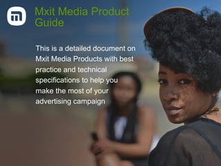 Mxit Media Product
Guide
This is a detailed document on
Mxit Media Products with best
practice and technical
specifications to help you
make the most of your
advertising campaign
 