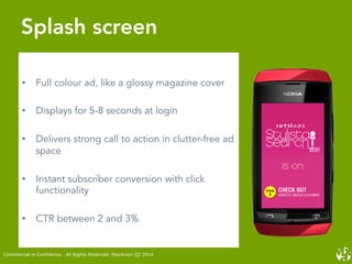 •  Full colour ad, like a glossy magazine cover
•  Displays for 5-8 seconds at login
•  Delivers strong call to action in clutter-free ad
space
•  Instant subscriber conversion with click
functionality
•  CTR between 2 and 3%
Splash screen
Commercial in Confidence. All Rights Reserved. MaxAxion Q2 2014
 