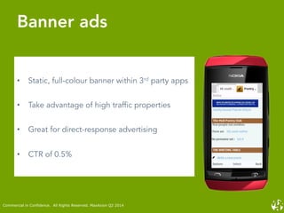 •  Static, full-colour banner within 3rd party apps
•  Take advantage of high traffic properties
•  Great for direct-response advertising
•  CTR of 0.5%
Banner ads
Commercial in Confidence. All Rights Reserved. MaxAxion Q2 2014
 
