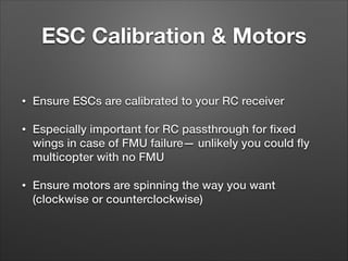ESC Calibration & Motors
• Ensure ESCs are calibrated to your RC receiver
• Especially important for RC passthrough for ﬁxed
wings in case of FMU failure— unlikely you could ﬂy
multicopter with no FMU
• Ensure motors are spinning the way you want
(clockwise or counterclockwise)
 