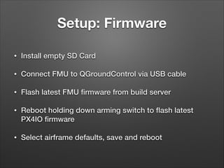 Setup: Firmware
• Install empty SD Card
• Connect FMU to QGroundControl via USB cable
• Flash latest FMU ﬁrmware from build server
• Reboot holding down arming switch to ﬂash latest
PX4IO ﬁrmware
• Select airframe defaults, save and reboot
 