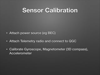 Sensor Calibration
• Attach power source (eg BEC)
• Attach Telemetry radio and connect to QGC
• Calibrate Gyroscope, Magnetometer (3D compass),
Accelerometer
 