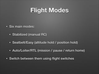 Flight Modes
• Six main modes:
• Stabilized (manual RC)
• Seatbelt/Easy (altitude hold / position hold)
• Auto/Loiter/RTL (mission / pause / return home)
• Switch between them using ﬂight switches
 