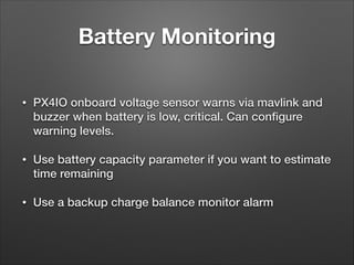 Battery Monitoring
• PX4IO onboard voltage sensor warns via mavlink and
buzzer when battery is low, critical. Can conﬁgure
warning levels.
• Use battery capacity parameter if you want to estimate
time remaining
• Use a backup charge balance monitor alarm
 