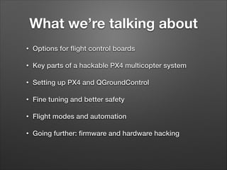 What we’re talking about
• Options for ﬂight control boards
• Key parts of a hackable PX4 multicopter system
• Setting up PX4 and QGroundControl
• Fine tuning and better safety
• Flight modes and automation
• Going further: ﬁrmware and hardware hacking
 