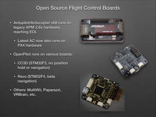 • Ardupilot/Arducopter still runs on
legacy APM 2.6x hardware,
reaching EOL
• Latest AC now also runs on
PX4 hardware
• OpenPilot runs on various boards:
• CC3D (STM32F3, no position
hold or navigation)
• Revo (STM32F4, beta
navigation)
• Others: MultiWii, Paparazzi,
VRBrain, etc.
Open Source Flight Control Boards
 