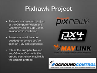 Pixhawk Project
• Pixhawk is a research project
of the Computer Vision and
Geometry Lab of ETH Zurich,
an academic institution
• Powers most of the cool
quadcopter demos you’ve
seen on TED and elsewhere
• PX4 is the autopilot hw and
sw, QGroundControl is the
ground control sw, mavlink is
the comms protocol
 