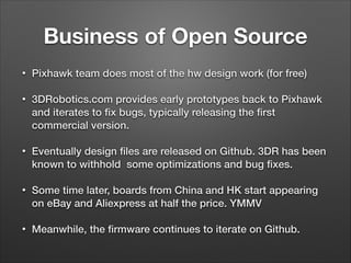 Business of Open Source
• Pixhawk team does most of the hw design work (for free)
• 3DRobotics.com provides early prototypes back to Pixhawk
and iterates to ﬁx bugs, typically releasing the ﬁrst
commercial version.
• Eventually design ﬁles are released on Github. 3DR has been
known to withhold some optimizations and bug ﬁxes.
• Some time later, boards from China and HK start appearing
on eBay and Aliexpress at half the price. YMMV
• Meanwhile, the ﬁrmware continues to iterate on Github.
 