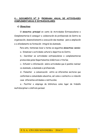 P. X. A. CPI UXÍO NOVONEIRA 2016/17
16
4.- DOCUMENTO Nº 5: PROGRAMA ANUAL DE ACTIVIDADES
COMPLEMENTARIAS E EXTRAESCOLARES
c) Obxectivos
O obxectivo principal en canto ás Actividades Extraescolares e
Complementarias é conseguir a colaboración do profesorado do Centro na
organización, desenvolvemento e execución das mesmas para a ampliación
e o afondamento na formación integral do alumnado.
Para esto, tentarase levar a termo os seguintes obxectivos xerais:
a.- Dinamizar a actividade cultural e deportiva no Centro.
b.- Coordinar as actividades extraescolares e complementarias
promovidas polos Departamentos didácticos e titorías.
c.- Difundir a información sobre actividades que é posible realizar
co alumnado, a alumnado e profesorado.
d.- Fomentar a comunicación entre os diferentes sectores que
conforman a comunidade educativa, así como o contacto e a relación
coas diferentes entidades e institucións.
e.- Facilitar o emprego da biblioteca como lugar de traballo
multidisciplinar e disfrute persoal.
 