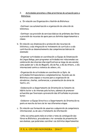P. X. A. CPI UXÍO NOVONEIRA 2016/17
27
2. Actividades previstas e liñas prioritarias de actuación para a
Biblioteca:
a. En relación coa Organización e Xestión da Biblioteca:
-Continuar coa automatización e organización da colección da
biblioteca.
-Continuar coa provisión de servizos básicos de préstamo dos libros
e provisión de recursos de apoio para os distintos departamentos e
clases.
b. En relación coa dinamización e promoción dos recursos da
biblioteca, a súa integración no tratamento do currículo e a súa
contribución ao desenvolvemento das competencias básicas do
alumnado:
-Organizar actividades en coordinación co Equipo de Dinamización
da Lingua Galega, para programar actividades moi relacionadas coa
celebración dos diversos días significativos ao longo do ano escolar,
como poden ser o día do Magosto, día da Paz, o día da Arbore,, o día
internacional contra a violencia de xénero, etc.
-Organización de actividades en coordinación co Dpto. de
actividades Extraescolares e complementarias, facendo uso da
Biblioteca como espazo e recurso para a organización de
obradoiros, charlas, conferencias, e presentación de obras de
teatro, etc.
-Colaboración co Departamento de Orientación no fomento do
hábito lector e do interese pola lectura, ademais de promover
actuacións que favorezan a prevención das dificultades no proceso
lector.
-Colaborar co Equipo Directivo e o Departamento de Orientación na
posta en marcha da hora de ler nas diferentes etapas.
c. En relación coa formación de usuarios e adquisición da competencia
informacional, ou de uso e tratamento da información:
-Unha vez estea posta máis en orden o tema da catalogación dos
libros na Biblioteca, procederase a ter xornadas de presentación
aos alumnos, que poderanse coordinar cos distintos departamentos
 