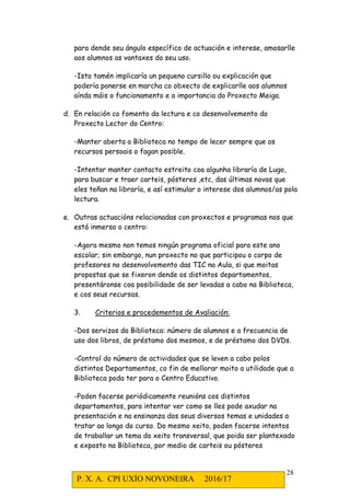 P. X. A. CPI UXÍO NOVONEIRA 2016/17
28
para dende seu ángulo específico de actuación e interese, amosarlle
aos alumnos as vantaxes do seu uso.
-Isto tamén implicaría un pequeno cursillo ou explicación que
podería ponerse en marcha co obxecto de explicarlle aos alumnos
aínda máis o funcionamento e a importancia do Proxecto Meiga.
d. En relación co fomento da lectura e co desenvolvemento do
Proxecto Lector do Centro:
-Manter aberta a Biblioteca no tempo de lecer sempre que os
recursos persoais o fagan posible.
-Intentar manter contacto estreito coa algunha libraría de Lugo,
para buscar e traer carteis, pósteres ,etc, das últimas novas que
eles teñan na libraría, e así estimular o interese dos alumnos/as pola
lectura.
e. Outras actuacións relacionadas con proxectos e programas nos que
está inmerso o centro:
-Agora mesmo non temos ningún programa oficial para este ano
escolar; sin embargo, nun proxecto no que participou o corpo de
profesores no desenvolvemento das TIC na Aula, si que moitas
propostas que se fixeron dende os distintos departamentos,
presentáronse coa posibilidade de ser levadas a cabo na Biblioteca,
e cos seus recursos.
3. Criterios e procedementos de Avaliación:
-Dos servizos da Biblioteca: número de alumnos e a frecuencia de
uso dos libros, de préstamo dos mesmos, e de préstamo dos DVDs.
-Control do número de actividades que se leven a cabo polos
distintos Departamentos, co fin de mellorar moito a utilidade que a
Biblioteca poda ter para o Centro Educativo.
-Poden facerse periódicamente reunións cos distintos
departamentos, para intentar ver como se lles pode axudar na
presentación e na ensinanza dos seus diversos temas e unidades a
tratar ao longo do curso. Do mesmo xeito, poden facerse intentos
de traballar un tema do xeito transversal, que poida ser plantexado
e exposto na Biblioteca, por medio de carteis ou pósteres
 