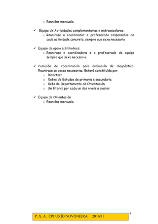 P. X. A. CPI UXÍO NOVONEIRA 2016/17
4
o Reunións mensuais.
Equipo de Actividades complementarias e extraescolares:
o Reunirase o coordinador e profesorado responsable de
cada actividade concreta, sempre que sexa necesario
Equipo de apoio á Biblioteca:
o Reunirase a coordinadora e o profesorado do equipo
sempre que sexa necesario.
Comisión de coordinación para avaliación de diagnóstico.
Reunirase as veces necesarias. Estará constituída por:
o Directora
o Xefes de Estudos de primaria e secundaria
o Xefa do Departamento de Orientación
o Un titor/a por cada un dos niveis a avaliar
Equipo de Orientación
o Reunións mensuais.
 