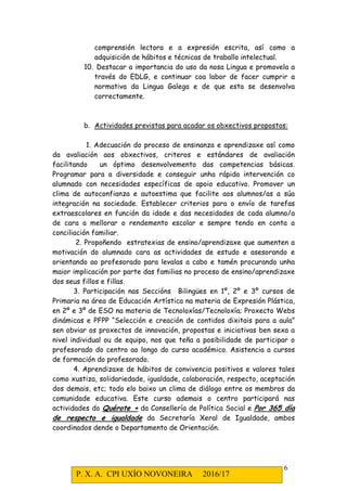 P. X. A. CPI UXÍO NOVONEIRA 2016/17
6
comprensión lectora e a expresión escrita, así como a
adquisición de hábitos e técnicas de traballo intelectual.
10. Destacar a importancia do uso da nosa Lingua e promovela a
través do EDLG, e continuar coa labor de facer cumprir a
normativa da Lingua Galega e de que esta se desenvolva
correctamente.
b. Actividades previstas para acadar os obxectivos propostos:
1. Adecuación do proceso de ensinanza e aprendizaxe así como
da avaliación aos obxectivos, criteros e estándares de avaliación
facilitando un óptimo desenvolvemento das competencias básicas.
Programar para a diversidade e conseguir unha rápida intervención co
alumnado con necesidades específicas de apoio educativo. Promover un
clima de autoconfianza e autoestima que facilite aos alumnos/as a súa
integración na sociedade. Establecer criterios para o envío de tarefas
extraescolares en función da idade e das necesidades de cada alumno/a
de cara a mellorar o rendemento escolar e sempre tendo en conta a
conciliación familiar.
2. Propoñendo estratexias de ensino/aprendizaxe que aumenten a
motivación do alumnado cara as actividades de estudo e asesorando e
orientando ao profesorado para levalas a cabo e tamén procurando unha
maior implicación por parte das familias no proceso de ensino/aprendizaxe
dos seus fillos e fillas.
3. Participación nas Seccións Bilingües en 1º, 2º e 3º cursos de
Primaria na área de Educación Artística na materia de Expresión Plástica,
en 2º e 3º de ESO na materia de Tecnoloxías/Tecnoloxía; Proxecto Webs
dinámicas e PFPP “Selección e creación de contidos dixitais para a aula”
sen obviar os proxectos de innovación, propostas e iniciativas ben sexa a
nivel individual ou de equipo, nos que teña a posibilidade de participar o
profesorado do centro ao longo do curso académico. Asistencia a cursos
de formación do profesorado.
4. Aprendizaxe de hábitos de convivencia positivos e valores tales
como xustiza, solidariedade, igualdade, colaboración, respecto, aceptación
dos demais, etc; todo elo baixo un clima de diálogo entre os membros da
comunidade educativa. Este curso ademais o centro participará nas
actividades do Quérote + da Consellería de Política Social e Por 365 día
de respecto e igualdade da Secretaría Xeral de Igualdade, ambos
coordinados dende o Departamento de Orientación.
 