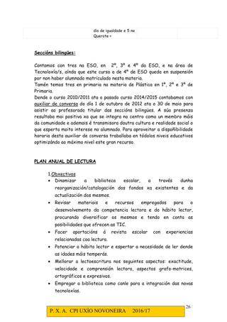 P. X. A. CPI UXÍO NOVONEIRA 2016/17
26
día de igualdade e 5 no
Querote +
Seccións bilingües:
Contamos con tres na ESO, en 2º, 3º e 4º da ESO, e na área de
Tecnoloxía/s, aínda que este curso a de 4º de ESO queda en suspensión
por non haber alumnado matriculado nesta materia.
Tamén temos tres en primaria na materia de Plástica en 1º, 2º e 3º de
Primaria.
Dende o curso 2010/2011 ata o pasado curso 2014/2015 contabamos con
auxiliar de conversa do día 1 de outubro de 2012 ata o 30 de maio para
asistir ao profesorado titular das seccións bilingües. A súa presenza
resultaba moi positiva xa que se integra no centro como un membro máis
da comunidade e ademais é transmisora doutra cultura e realidade social o
que esperta moito interese no alumnado. Para aproveitar a dispoñibilidade
horaria desta auxiliar de conversa traballaba en tódolos niveis educativos
optimizándo ao máximo nivel este gran recurso.
PLAN ANUAL DE LECTURA
1.Obxectivos
• Dinamizar a biblioteca escolar, a través dunha
reorganización/catalogación dos fondos xa existentes e da
actualización dos mesmos.
• Revisar materiais e recursos empregados para o
desenvolvemento da competencia lectora e do hábito lector,
procurando diversificar os mesmos e tendo en conta as
posibilidades que ofrecen as TIC.
• Facer aportacións á revista escolar con experiencias
relacionadas coa lectura.
• Potenciar o hábito lector e espertar a necesidade de ler dende
as idades máis temperás.
• Mellorar a lectoescritura nos seguintes aspectos: exactitude,
velocidade e comprensión lectora, aspectos grafo-motrices,
ortográficos e expresivos.
• Empregar a biblioteca como canle para a integración das novas
tecnoloxías.
 