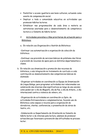 P. X. A. CPI UXÍO NOVONEIRA 2016/17
27
• Posibilitar o acceso igualitario aos bens culturais, actuando como
axente de compensación social.
• Implicar a toda a comunidade educativa en actividades que
promovan hábitos lectores.
• Establecer nas programacións de cada área e materia as
estratexias axeitadas para o desenvolvemento da competencia
lectora e o fomento do hábito lector.
2. Actividades previstas e liñas prioritarias de actuación para a
Biblioteca:
a. En relación coa Organización e Xestión da Biblioteca:
-Continuar coa automatización e organización da colección da
biblioteca.
-Continuar coa provisión de servizos básicos de préstamo dos libros
e provisión de recursos de apoio para os distintos departamentos e
clases.
b. En relación coa dinamización e promoción dos recursos da
biblioteca, a súa integración no tratamento do currículo e a súa
contribución ao desenvolvemento das competencias básicas do
alumnado:
-Organizar actividades en coordinación co Equipo de Dinamización
da Lingua Galega, para programar actividades moi relacionadas coa
celebración dos diversos días significativos ao longo do ano escolar,
como poden ser o día do Magosto, día da Paz, o día da Arbore,, o día
internacional contra a violencia de xénero, etc.
-Organización de actividades en coordinación co Dpto. de
actividades Extraescolares e complementarias, facendo uso da
Biblioteca como espazo e recurso para a organización de
obradoiros, charlas, conferencias, e presentación de obras de
teatro, etc.
-Colaboración co Departamento de Orientación no fomento do
hábito lector e do interese pola lectura, ademais de promover
actuacións que favorezan a prevención das dificultades no proceso
lector.
 