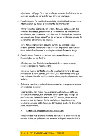 P. X. A. CPI UXÍO NOVONEIRA 2016/17
28
-Colaborar co Equipo Directivo e o Departamento de Orientación na
posta en marcha da hora de ler nas diferentes etapas.
c. En relación coa formación de usuarios e adquisición da competencia
informacional, ou de uso e tratamento da información:
-Unha vez estea posta máis en orden o tema da catalogación dos
libros na Biblioteca, procederase a ter xornadas de presentación
aos alumnos, que poderanse coordinar cos distintos departamentos
para dende seu ángulo específico de actuación e interese, amosarlle
aos alumnos as vantaxes do seu uso.
-Isto tamén implicaría un pequeno cursillo ou explicación que
podería ponerse en marcha co obxecto de explicarlle aos alumnos
aínda máis o funcionamento e a importancia do Proxecto Meiga.
d. En relación co fomento da lectura e co desenvolvemento do
Proxecto Lector do Centro:
-Manter aberta a Biblioteca no tempo de lecer sempre que os
recursos persoais o fagan posible.
-Intentar manter contacto estreito coa algunha libraría de Lugo,
para buscar e traer carteis, pósteres ,etc, das últimas novas que
eles teñan na libraría, e así estimular o interese dos alumnos/as pola
lectura.
e. Outras actuacións relacionadas con proxectos e programas nos que
está inmerso o centro:
-Agora mesmo non temos ningún programa oficial para este ano
escolar; sin embargo, nun proxecto no que participou o corpo de
profesores no desenvolvemento das TIC na Aula, si que moitas
propostas que se fixeron dende os distintos departamentos,
presentáronse coa posibilidade de ser levadas a cabo na Biblioteca,
e cos seus recursos.
3. Criterios e procedementos de Avaliación:
-Dos servizos da Biblioteca: número de alumnos e a frecuencia de
uso dos libros, de préstamo dos mesmos, e de préstamo dos DVDs.
 